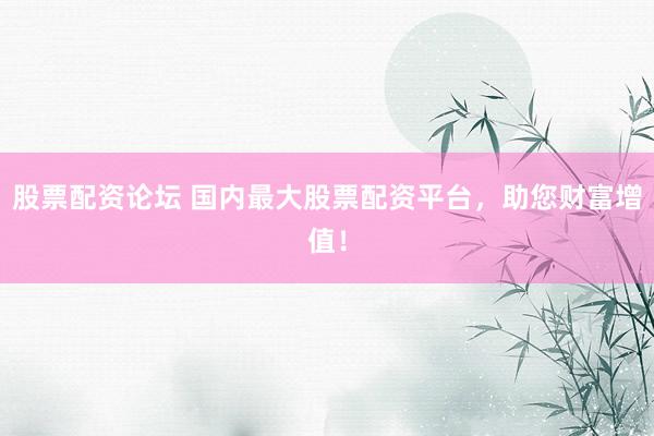 股票配资论坛 国内最大股票配资平台，助您财富增值！