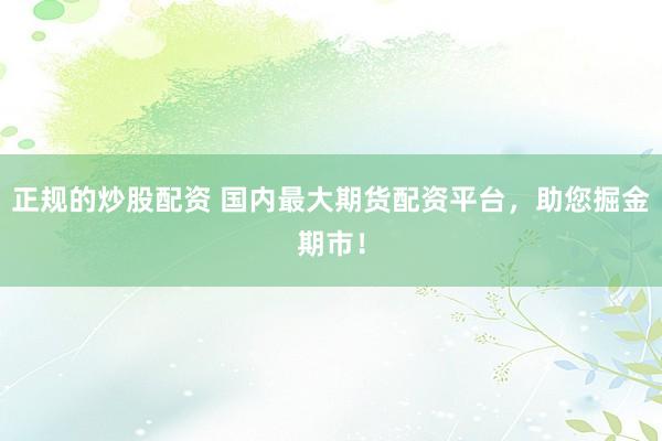 正规的炒股配资 国内最大期货配资平台，助您掘金期市！