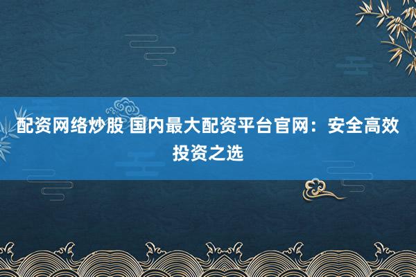 配资网络炒股 国内最大配资平台官网：安全高效投资之选