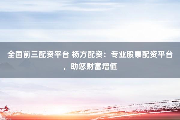 全国前三配资平台 杨方配资：专业股票配资平台，助您财富增值
