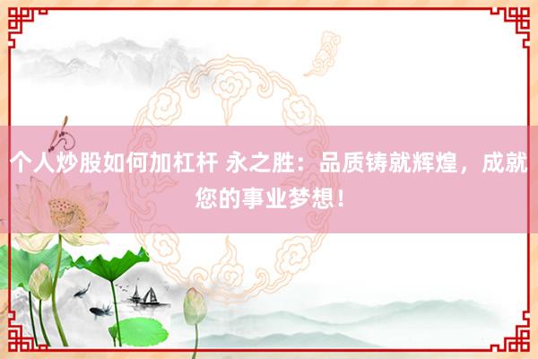 个人炒股如何加杠杆 永之胜：品质铸就辉煌，成就您的事业梦想！