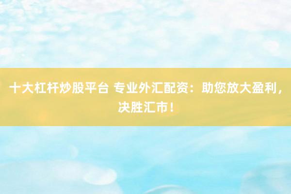 十大杠杆炒股平台 专业外汇配资：助您放大盈利，决胜汇市！