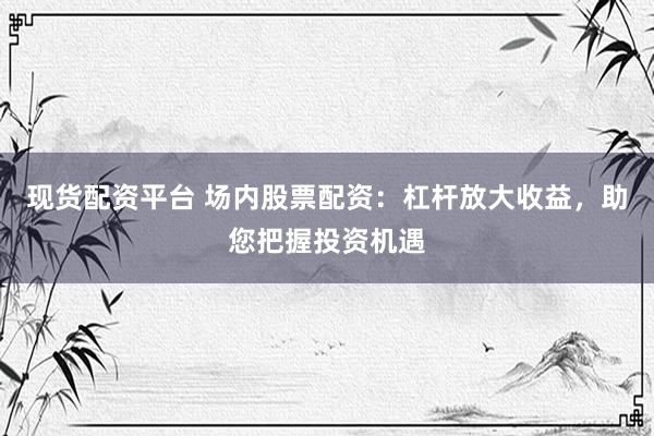 现货配资平台 场内股票配资：杠杆放大收益，助您把握投资机遇
