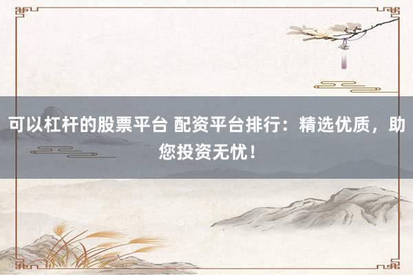 可以杠杆的股票平台 配资平台排行：精选优质，助您投资无忧！