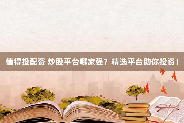 值得投配资 炒股平台哪家强？精选平台助你投资！