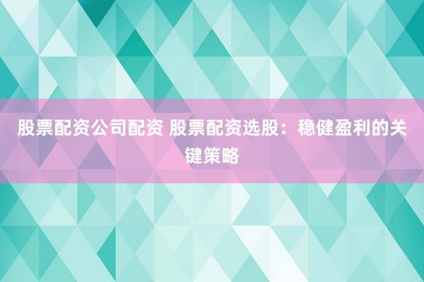 股票配资公司配资 股票配资选股：稳健盈利的关键策略