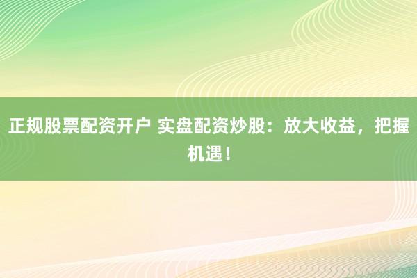 正规股票配资开户 实盘配资炒股：放大收益，把握机遇！
