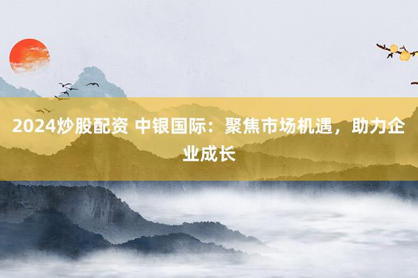 2024炒股配资 中银国际：聚焦市场机遇，助力企业成长