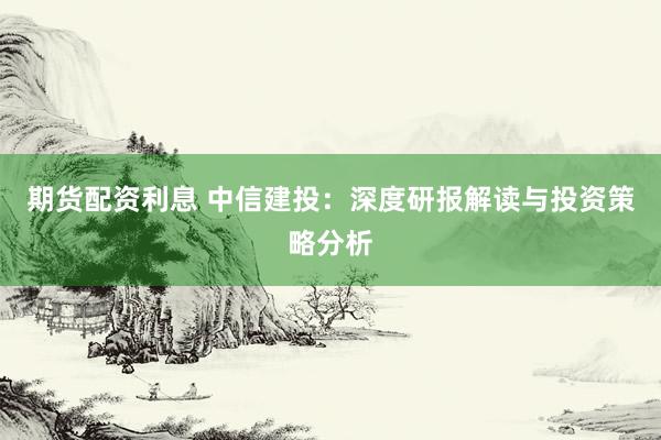 期货配资利息 中信建投：深度研报解读与投资策略分析
