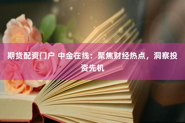 期货配资门户 中金在线：聚焦财经热点，洞察投资先机