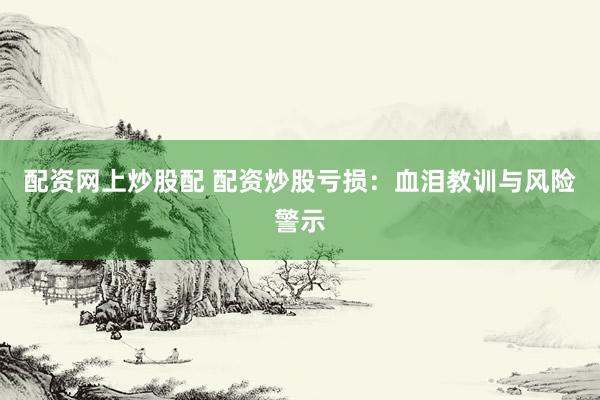配资网上炒股配 配资炒股亏损：血泪教训与风险警示