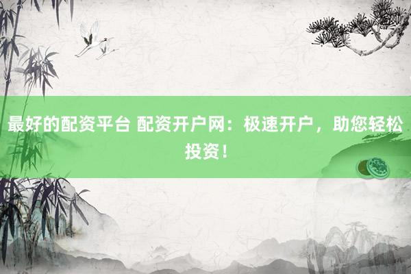 最好的配资平台 配资开户网：极速开户，助您轻松投资！