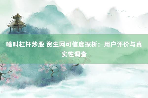 啥叫杠杆炒股 资生网可信度探析：用户评价与真实性调查