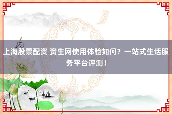 上海股票配资 资生网使用体验如何？一站式生活服务平台评测！