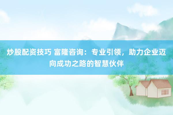 炒股配资技巧 富隆咨询：专业引领，助力企业迈向成功之路的智慧伙伴