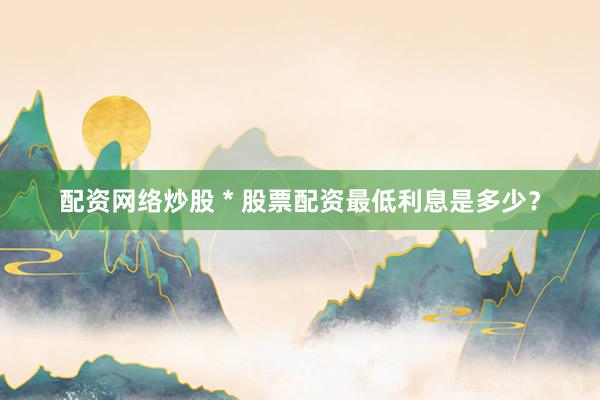 配资网络炒股 * 股票配资最低利息是多少？