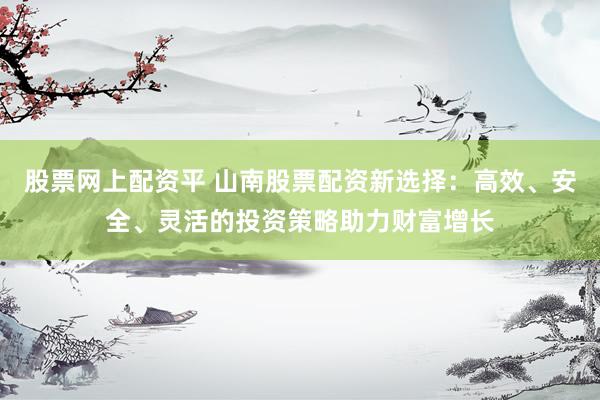 股票网上配资平 山南股票配资新选择：高效、安全、灵活的投资策略助力财富增长