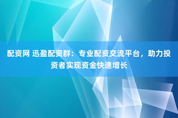 配资网 迅盈配资群：专业配资交流平台，助力投资者实现资金快速增长