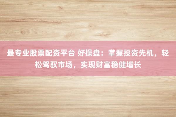 最专业股票配资平台 好操盘：掌握投资先机，轻松驾驭市场，实现财富稳健增长