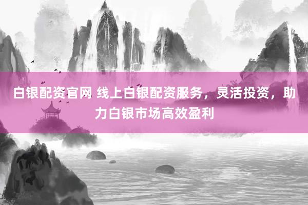 白银配资官网 线上白银配资服务，灵活投资，助力白银市场高效盈利
