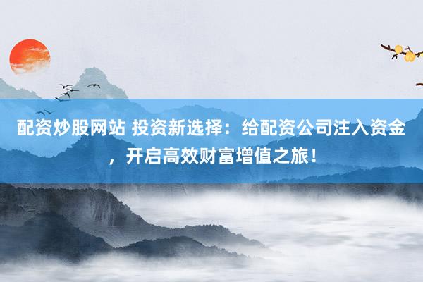配资炒股网站 投资新选择：给配资公司注入资金，开启高效财富增值之旅！