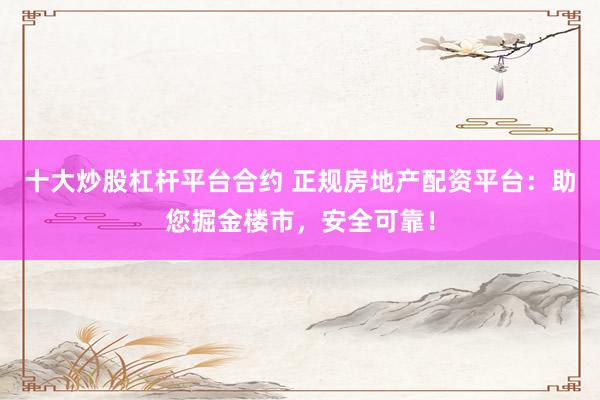 十大炒股杠杆平台合约 正规房地产配资平台：助您掘金楼市，安全可靠！