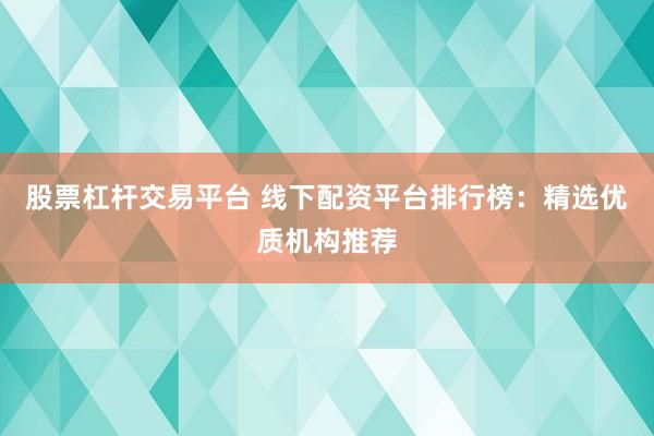 股票杠杆交易平台 线下配资平台排行榜：精选优质机构推荐