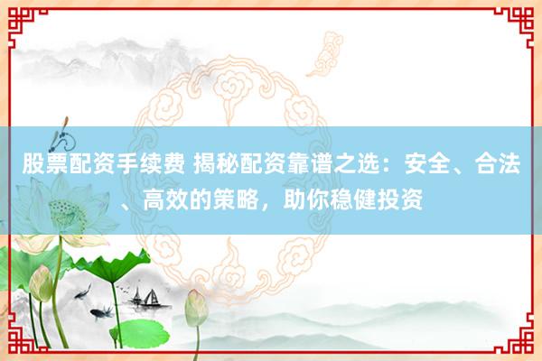 股票配资手续费 揭秘配资靠谱之选：安全、合法、高效的策略，助你稳健投资