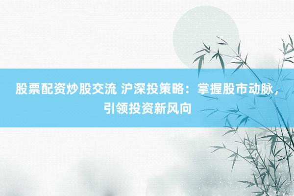 股票配资炒股交流 沪深投策略：掌握股市动脉，引领投资新风向
