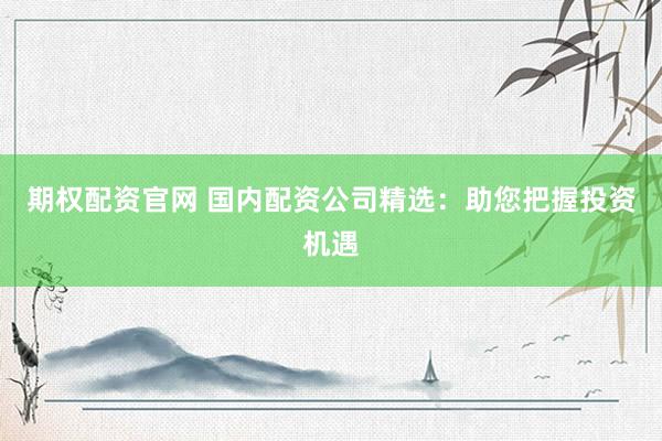 期权配资官网 国内配资公司精选：助您把握投资机遇