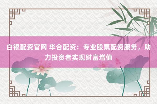 白银配资官网 华合配资：专业股票配资服务，助力投资者实现财富增值
