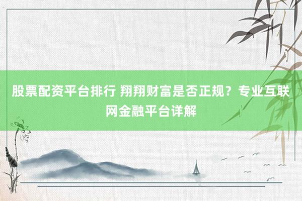 股票配资平台排行 翔翔财富是否正规？专业互联网金融平台详解