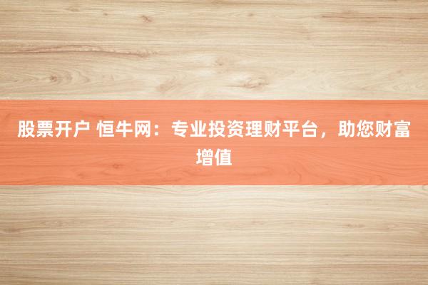 股票开户 恒牛网：专业投资理财平台，助您财富增值