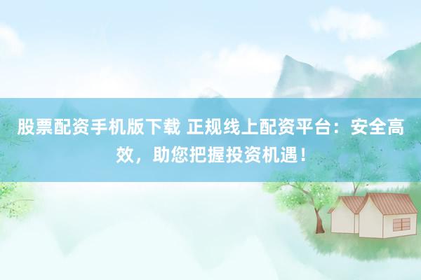 股票配资手机版下载 正规线上配资平台：安全高效，助您把握投资机遇！