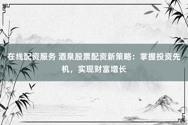 在线配资服务 酒泉股票配资新策略：掌握投资先机，实现财富增长