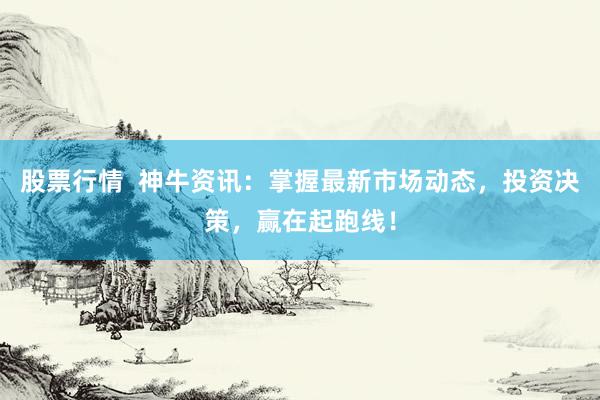 股票行情  神牛资讯：掌握最新市场动态，投资决策，赢在起跑线！