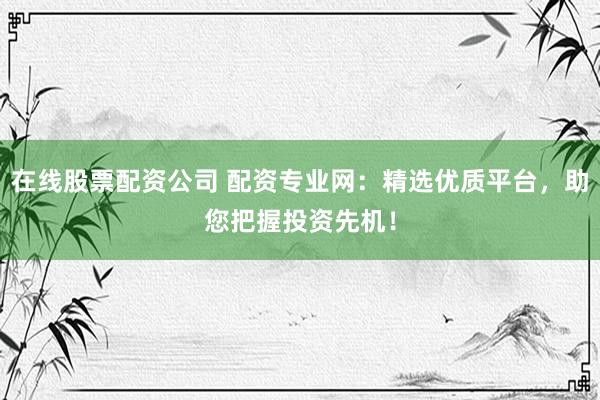 在线股票配资公司 配资专业网：精选优质平台，助您把握投资先机！