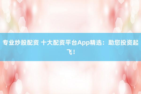 专业炒股配资 十大配资平台App精选：助您投资起飞！