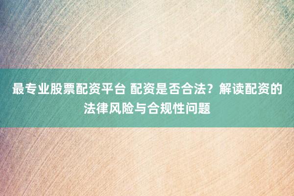 最专业股票配资平台 配资是否合法？解读配资的法律风险与合规性问题