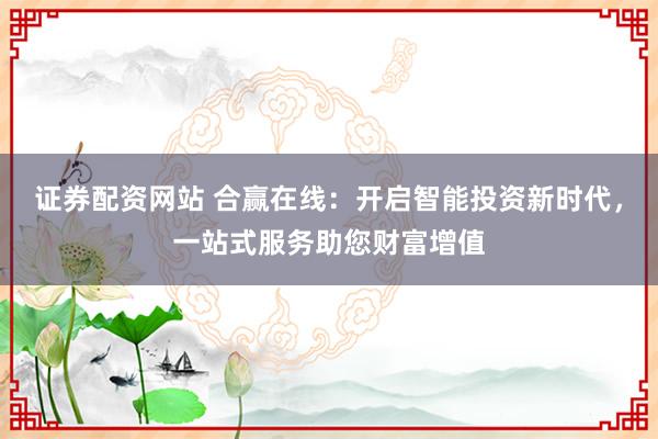 证券配资网站 合赢在线：开启智能投资新时代，一站式服务助您财富增值