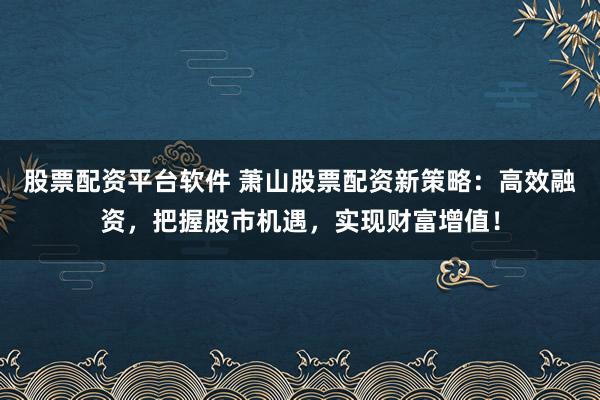 股票配资平台软件 萧山股票配资新策略：高效融资，把握股市机遇，实现财富增值！