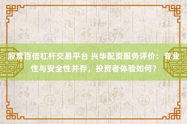 股票百倍杠杆交易平台 兴华配资服务评价：专业性与安全性并存，投资者体验如何？