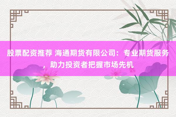 股票配资推荐 海通期货有限公司：专业期货服务，助力投资者把握市场先机