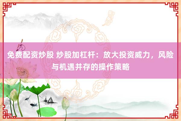 免费配资炒股 炒股加杠杆：放大投资威力，风险与机遇并存的操作策略