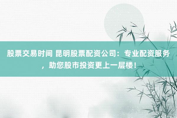 股票交易时间 昆明股票配资公司：专业配资服务，助您股市投资更上一层楼！