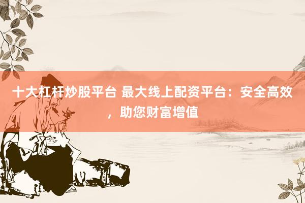 十大杠杆炒股平台 最大线上配资平台：安全高效，助您财富增值