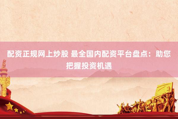 配资正规网上炒股 最全国内配资平台盘点：助您把握投资机遇