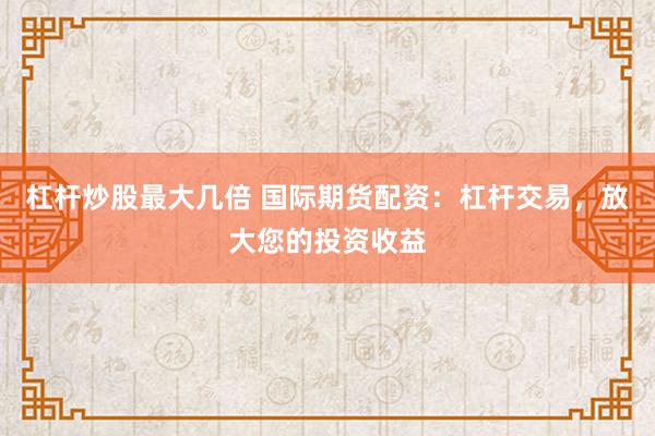 杠杆炒股最大几倍 国际期货配资：杠杆交易，放大您的投资收益