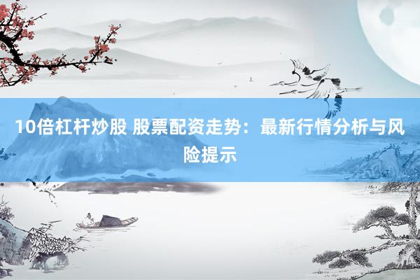 10倍杠杆炒股 股票配资走势：最新行情分析与风险提示