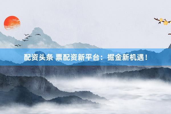 配资头条 票配资新平台：掘金新机遇！